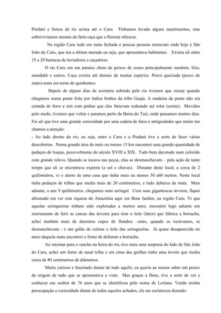 Pindaré e fomos de rio acima até o Caru. Tínhamos levado alguns mantimentos, mas
sobrevivíamos mesmo da farta caça que a floresta oferecia.
Na região Caru tudo era mata fechada e poucas pessoas moravam onde hoje é São
João do Caru, que era a última morada ou seja, que apresentava habitantes. Existia ali entre
15 a 20 barracas de lavradores e caçadores.
O rio Caru era um paraíso cheio de peixes de couro principalmente surubim, lírio,
mandubé e outros. Caça existia até demais de muitas espécies. Porco queixada (porco do
mato) eram em torno de quinhentos.
Depois de alguns dias de aventura subindo pelo rio tivemos que recuar quando
chegamos numa ponte feita por índios brabos da tribo Guajá. A madeira da ponte não era
cortada de ferro e sim com pedras que eles fatiavam rodeando até rolar (cortar). Movidos
pelo medo, tivemos que voltar e paramos perto da Barra do Turi, onde passamos muitos dias.
Foi ali que tive uma grande curiosidade por uma cadeia de fatos e antiguidades que muito me
chamou a atenção:
- Ao lado direito do rio, ou seja, entre o Caru e o Pindaré tive a sorte de fazer várias
descobertas. Numa grande área de mais ou menos 15 km encontrei uma grande quantidade de
pedaços de louças, possivelmente do século XVIII a XIX. Tudo bem decorado num colorido
com grande relevo. Quando se tocava nas peças, elas se desmanchavam – pela ação de tanto
tempo que ali se encontrava exposta (a sol e chuvas). Distante deste local, a cerca de 2
quilômetros, vi o aterro de uma casa que tinha mais ou menos 50 a60 metros. Neste local
tinha pedaços de telhas que media mais de 20 centímetros, e tudo debaixo da mata. Mais
adiante, a uns 9 quilômetros, chegamos num seringal. Com suas gigantescas árvores, fiquei
abismado em ver esta riqueza da Amazônia aqui em Bom Jardim, na região Caru. Vi que
aquelas seringueiras tinham sido exploradas a muitos anos; encontrei logo adiante um
instrumento de ferir as cascas das árvores para tirar o leite (látex) que fabrica a borracha,
achei também mais de duzentos copos de flandres –estes, quando os tocávamos, se
desmanchavam - e um galão de coletar o leite das seringueiras. Já quase desaparecido no
meio daquela mata encontrei o forno de defumar a borracha.
Ao retornar para o rancho na beira do rio, tive mais uma surpresa do lado de São João
do Caru, achei um forno de assar telha e em cima das grelhas tinha uma árvore que media
cerca de 80 centímetros de diâmetros.
Muito curioso e fascinado diante de tudo aquilo, eu queria ao menos saber um pouco
da origem de tudo que se apresentava a vista. Mas graças a Deus, tive a sorte de ver e
conhecer um senhor de 76 anos que se identificou pelo nome de Leriano. Vendo minha
preocupação e curiosidade diante de todos aqueles achados, ele me esclareceu dizendo:
 