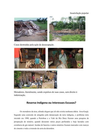 Insatisfação popular
Casas destruídas pela ação de desocupação.
Moradores, literalmente, sendo expulsos de suas casas, sem direito à
indenização.
Reserva Indígena ou Interesses Escusos?
Os moradores da área, afetada alegam que ali não existia nenhuma aldeia Awa-Guajá.
Segundo uma comissão de atingidos pela demarcação da terra indígena, o problema teria
iniciado em 1980, quando a Petrobras e a Vale do Rio Doce fizeram uma pesquisa de
prospecção de minério, quando deixaram vários poços perfurados e hoje lacrados com
existência de gás natural. Jazidas de bauxita e outros minérios ficaram marcados com marcos
de cimento e toda a extensão da serra da desordem.
 