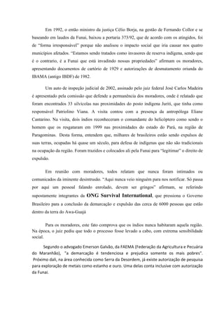 Em 1992, o então ministro da justiça Célio Borja, na gestão de Fernando Collor e se
baseando em laudos da Funai, baixou a portaria 373/92, que de acordo com os atingidos, foi
de “forma irresponsável” porque não analisou o impacto social que iria causar nos quatro
municípios afetados. “Estamos sendo tratados como invasores de reserva indígena, sendo que
é o contrario, é a Funai que está invadindo nossas propriedades” afirmam os moradores,
apresentando documentos de cartório de 1929 e autorizações de desmatamento oriunda do
IBAMA (antigo IBDF) de 1982.
Um auto de inspeção judicial de 2002, assinado pelo juiz federal José Carlos Madeira
é apresentado pela comissão que defende a permanência dos moradores, onde é relatado que
foram encontrados 33 silvícolas nas proximidades do posto indígena Juriti, que tinha como
responsável Patriolino Viana. A visita contou com a presença da antropóloga Eliane
Cantarino. Na visita, dois índios reconheceram o comandante do helicóptero como sendo o
homem que os resgataram em 1999 nas proximidades do estado do Pará, na região de
Paragominas. Desta forma, entendem que, milhares de brasileiros estão sendo expulsos de
suas terras, ocupadas há quase um século, para defesa de indígenas que não são tradicionais
na ocupação da região. Foram trazidos e colocados ali pela Funai para “legitimar” o direito de
expulsão.
Em reunião com moradores, todos relatam que nunca foram intimados ou
comunicados da iminente desintrusão. “Aqui nunca veio ninguém para nos notificar. Só passa
por aqui um pessoal falando enrolado, devem ser gringos” afirmam, se referindo
supostamente integrantes da ONG Survival International, que pressiona o Governo
Brasileiro para a conclusão da demarcação e expulsão das cerca de 6000 pessoas que estão
dentro da terra do Awa-Guajá
Para os moradores, este fato comprova que os índios nunca habitaram aquela região.
Na época, o juiz pediu que todo o processo fosse levado a cabo, com extrema sensibilidade
social.
Segundo o advogado Emerson Galvão, da FAEMA (Federação da Agricultura e Pecuária
do Maranhão), "a demarcação é tendenciosa e prejudica somente os mais pobres".
Próximo dali, na área conhecida como Serra da Desordem, já existe autorização de pesquisa
para exploração de metais como estanho e ouro. Uma delas conta inclusive com autorização
da Funai.
 
