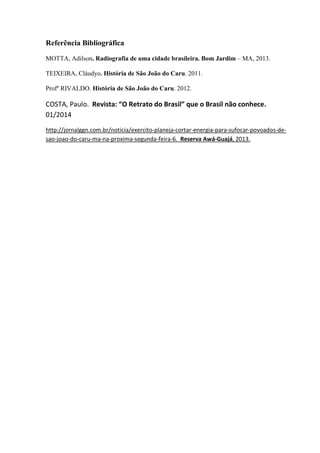 Referência Bibliográfica
MOTTA, Adilson. Radiografia de uma cidade brasileira. Bom Jardim – MA, 2013.
TEIXEIRA, Cláudyo. História de São João do Caru. 2011.
Profº RIVALDO. História de São João do Caru. 2012.
COSTA, Paulo. Revista: “O Retrato do Brasil” que o Brasil não conhece.
01/2014
http://jornalggn.com.br/noticia/exercito-planeja-cortar-energia-para-sufocar-povoados-de-
sao-joao-do-caru-ma-na-proxima-segunda-feira-6. Reserva Awá-Guajá, 2013.
 
