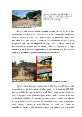 Foto e texto por Adilson Motta, 2011.
No princípio, quando ainda povoado de Bom Jardim, com um alto
populacional, distante e sem sentir os efeitos de uma gestão de políticas
públicas na região com seus aglomerados de povoados, entre eles
Santarém (um dos maiores), vivia-se um isolamento sócio-político e
econômico. De tudo se dependia de Bom Jardim, saúde, educação,
infraestrutura (que nem sequer existia), nem se cogitava, e a longa
distância a seus cidadãos aposentados e empresários que tinham que
viajar 100 quilômetros para resolverem suas demandas.
Povoado Santarém.
No inverno, a vida do campesino da região Caru era sofrida, e ainda
se encontra por conta de uma estrada vicinal – hoje estadual (MA 318),
que no período do inverno, cujo lameral (lama) toma conta criando um
isolamento social, onde o acesso a Bom Jardim e outras cidades se tornam
via Rio Caru e Pindaré. Em período de inverno, em Povoados que não dar
acesso a beira rio, a comunidade, em seu isolamento, como em décadas
muito antigas, transporta seus doentes em rede, na função de
ambulância. Talvez a tão sonhada estrada dos sonhos seja em função
Povoado Siringal em São João do Caru
No povoado Siringal há existência de
vegetação típica da Amazônia como:
Castanheira-do-pará e açaí.
 