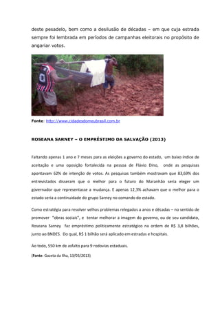 deste pesadelo, bem como a desilusão de décadas – em que cuja estrada
sempre foi lembrada em períodos de campanhas eleitorais no propósito de
angariar votos.
Fonte: http://www.cidadesdomeubrasil.com.br
ROSEANA SARNEY – O EMPRÉSTIMO DA SALVAÇÃO (2013)
Faltando apenas 1 ano e 7 meses para as eleições a governo do estado, um baixo índice de
aceitação e uma oposição fortalecida na pessoa de Flávio Dino, onde as pesquisas
apontavam 62% de intenção de votos. As pesquisas também mostravam que 83,69% dos
entrevistados disseram que o melhor para o futuro do Maranhão seria eleger um
governador que representasse a mudança. E apenas 12,3% achavam que o melhor para o
estado seria a continuidade do grupo Sarney no comando do estado.
Como estratégia para resolver velhos problemas relegados a anos e décadas – no sentido de
promover “obras sociais”, e tentar melhorar a imagem do governo, ou de seu candidato,
Roseana Sarney faz empréstimo politicamente estratégico na ordem de R$ 3,8 bilhões,
junto ao BNDES. Do qual, R$ 1 bilhão será aplicado em estradas e hospitais.
Ao todo, 550 km de asfalto para 9 rodovias estaduais.
(Fonte: Gazeta da Ilha, 13/03/2013)
 