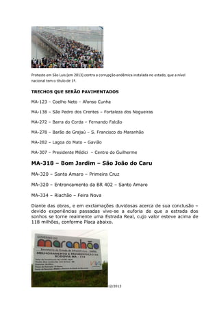 Protesto em São Luis (em 2013) contra a corrupção endêmica instalada no estado, que a nível
nacional tem o título de 1º.
TRECHOS QUE SERÃO PAVIMENTADOS
MA-123 – Coelho Neto – Afonso Cunha
MA-138 – São Pedro dos Crentes – Fortaleza dos Nogueiras
MA-272 – Barra do Corda – Fernando Falcão
MA-278 – Barão de Grajaú – S. Francisco do Maranhão
MA-282 – Lagoa do Mato – Gavião
MA-307 – Presidente Médici – Centro do Guilherme
MA-318 – Bom Jardim – São João do Caru
MA-320 – Santo Amaro – Primeira Cruz
MA-320 – Entroncamento da BR 402 – Santo Amaro
MA-334 – Riachão – Feira Nova
Diante das obras, e em exclamações duvidosas acerca de sua conclusão –
devido experiências passadas vive-se a euforia de que a estrada dos
sonhos se torne realmente uma Estrada Real, cujo valor esteve acima de
118 milhões, conforme Placa abaixo.
12/2013
 