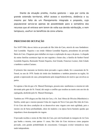 Diante da situação predita, muitos gestores – seja por conta da
grande extensão territorial, difícil acesso e econômico, distância e ou
mesmo por falta de um Planejamento integrado e proposto, cujo
populacional servia-se apenas de possibilidade para a somatória dos
recursos que ali entrava sem terem de volta sua devida retribuição, e nem
tampouco, usufruir os benefícios da zona urbana.
PROCESSO DE OCUPAÇÃO
Em 16/07/1966, deu-se início ao povoado de São João do Caru, através de seus fundadores:
José Leondida Siqueira e seu irmão Aldenor Leondida Siqueira, procedentes do povoado
Barra do Caru. Chegaram para trabalhar em roças e exploração da caça e da pesca. A chegada
de outras famílias aconteceu logo no ano seguinte e foram elas, a família do Senhor Faroal
Leondida Siqueira, Raimundo Nonato Siqueira, José Grande, Francisco Leonor, João Calado
e também o senhor Caetano.
O primeiro fato marcante na história deste povoado e agora cidade, foi o assassinato do Sr.
Faroal, no ano de 1970. Sendo ele irmão dos fundadores e também pioneiros na região, foi
grande a repercussão do caso, principalmente pela insignificância do motivo que envolveu as
partes.
Foi apenas o fato de que o Sr. Manoel Domingos, possuía uma nambutona e a mesma ter sido
devorado pelo gato do Sr. Faroal, daí surgia o conflito que resultou na morte com um tiro de
espingarda, desferido pelo Sr. Manoel Domingos.
Também em 1970 chegou em São João do Caru, o Sr. José Abreu de Oliveira (Marinheiro) e
família, sendo que o mesmo passara 8 dias de viagens de Novo Caru para São João do Caru.
O rio Caru não dava condições de se desenvolver uma viagem com mais agilidade, pois o
mesmo era de baixa profundidade, cheio de madeira e na época havia bastante quedas que
impediam o bom desempenho da viagem.
O povoado recebeu o nome de São João do Caru, por está localizado às margens do rio Caru
que banha a mesma, com apenas 11 casas, São João do Caru iniciou-se como pequeno
povoado, com grande probabilidade de crescimento. Conseguiu evoluir tornando-se mais
tarde independente.
 