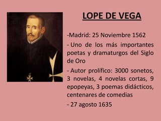 LOPE DE VEGA
-Madrid: 25 Noviembre 1562
- Uno de los más importantes
poetas y dramaturgos del Siglo
de Oro
- Autor prolífico: 3000 sonetos,
3 novelas, 4 novelas cortas, 9
epopeyas, 3 poemas didácticos,
centenares de comedias
- 27 agosto 1635
 