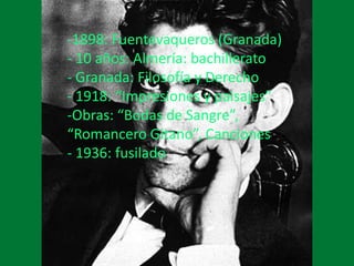 -1898: Fuentevaqueros (Granada)
- 10 años: Almería: bachillerato
- Granada: Filosofía y Derecho
- 1918: “Impresiones y paisajes”
-Obras: “Bodas de Sangre”,
“Romancero Gitano”, Canciones
- 1936: fusilado
 