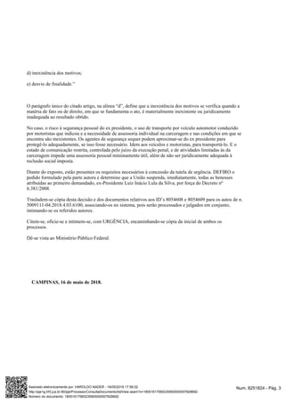d) inexistência dos motivos;
e) desvio de finalidade.”
O parágrafo único do citado artigo, na alínea “d”, define que a inexistência dos motivos se verifica quando a
matéria de fato ou de direito, em que se fundamenta o ato, é materialmente inexistente ou juridicamente
inadequada ao resultado obtido.
No caso, o risco à segurança pessoal do ex presidente, o uso de transporte por veículo automotor conduzido
por motoristas que indicou e a necessidade de assessoria individual na carceragem e nas condições em que se
encontra são inexistentes. Os agentes de segurança sequer podem aproximar-se do ex presidente para
protegê-lo adequadamente, se isso fosse necessário. Idem aos veículos e motoristas, para transportá-lo. E o
estado de comunicação restrita, controlada pelo juízo da execução penal, e de atividades limitadas às da
carceragem impede uma assessoria pessoal minimamente útil, além de não ser juridicamente adequada à
reclusão social imposta.
Diante do exposto, estão presentes os requisitos necessários à concessão da tutela de urgência. DEFIRO o
pedido formulado pela parte autora e determino que a União suspenda, imediatamente, todas as benesses
atribuídas ao primeiro demandado, ex-Presidente Luiz Inácio Lula da Silva, por força do Decreto nº
6.381/2008.
Trasladem-se cópia desta decisão e dos documentos relativos aos ID’s 8054608 e 8054609 para os autos de n.
5009111-04.2018.4.03.6100, associando-os no sistema, pois serão processados e julgados em conjunto,
intimando-se os referidos autores.
Citem-se, oficie-se e intimem-se, com URGÊNCIA, encaminhando-se cópia da inicial de ambos os
processos.
Dê-se vista ao Ministério Público Federal.
CAMPINAS, 16 de maio de 2018.
Num. 8251824 - Pág. 3Assinado eletronicamente por: HAROLDO NADER - 16/05/2018 17:56:02
http://pje1g.trf3.jus.br:80/pje/Processo/ConsultaDocumento/listView.seam?x=18051617560235900000007828692
Número do documento: 18051617560235900000007828692
 