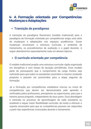 10
4- A Formação orientada por Competências:
MudançaseAdaptações
A transição do paradigma flexneriano (modelo tradicional) para o
paradigma da formação orientada por competências exigiu uma série
de mudanças e adaptações nos espaços acadêmicos. Essas
mudanças envolveram a estrutura curricular, o ambiente de
treinamento, os procedimentos de avaliação e o papel docente. A
seguir abordaremos separadamente cada um desses tópicos.
Transição de paradigmas
O modelo tradicional propõe uma estrutura curricular rígida organizada
em disciplinas e com tempo de duração pré-definido. Esse modelo
parte do pressuposto que o cumprimento da carga horária seja
suficiente para que todos os estudantes assimilem o mesmo conteúdo
proposto e possam ser promovidos para a etapa seguinte da
formação.
Já a formação por competências estabelece marcos ou níveis de
competências que devem ser demonstrados pelo aprendiz e
verificados pelos professores, preceptores ou supervisores, para que o
mesmo possa progredir, independente de seus pares. Essa abordagem
é centrada no processo de aprendizagem de cada estudante ou
residente e requer maior flexibilidade curricular, de modo a oferecer o
suporte necessário para que as competências possam ser adquiridas
a partir das experiências vivenciadas durante o treinamento.
O currículo orientado por competência
 