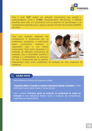 19
Para o nível "SER" podem ser utilizados instrumentos que avaliam o
profissionalismo, como o "P-MEX" (Professionalism Mini-Exercis). O Método
escolhido deve estar em consonância com os objetivos de aprendizagem e as
competências esperadas para o egresso naquele momento da formação (ROMÃO;
SÁ, 2022).
implementem todas essas modalidades de avaliação em seus programas de
residência.
Para uma avaliação adequada das
competências é fundamental que os
professores, preceptores e supervisores
sejam devidamente treinados e
capacitados para o uso desses
instrumentos. Outro ponto importante é a
utilização de diferentes instrumentos de
avaliação, pois a diversidade aumenta a
validade e a confiabilidade do processo.
Por isso é fundamental que os gestores
Recomendamos a leitura dos seguintes artigos:
“Amending Miller’s Pyramid to Include Professional Identity Formation”: artigo
de Richard Cruess, Sylvia Cruess e Yvonne Steinert.
Leia o capítulo Princípios gerais de avaliação do profissional da saúde em
formação do livro Residência Médica: ensino e avaliação das competências,
organizado por Romão (2022).
 