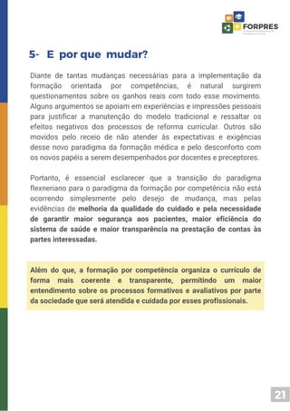 21
5- E por que mudar?
Diante de tantas mudanças necessárias para a implementação da
formação orientada por competências, é natural surgirem
questionamentos sobre os ganhos reais com todo esse movimento.
Alguns argumentos se apoiam em experiências e impressões pessoais
para justificar a manutenção do modelo tradicional e ressaltar os
efeitos negativos dos processos de reforma curricular. Outros são
movidos pelo receio de não atender às expectativas e exigências
desse novo paradigma da formação médica e pelo desconforto com
os novos papéis a serem desempenhados por docentes e preceptores.
Portanto, é essencial esclarecer que a transição do paradigma
flexneriano para o paradigma da formação por competência não está
ocorrendo simplesmente pelo desejo de mudança, mas pelas
evidências de melhoria da qualidade do cuidado e pela necessidade
de garantir maior segurança aos pacientes, maior eficiência do
sistema de saúde e maior transparência na prestação de contas às
partes interessadas.
Além do que, a formação por competência organiza o currículo de
forma mais coerente e transparente, permitindo um maior
entendimento sobre os processos formativos e avaliativos por parte
da sociedade que será atendida e cuidada por esses profissionais.
 