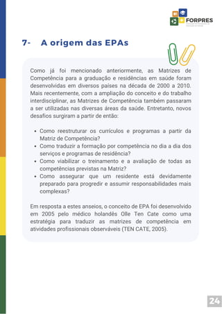24
7- A origem das EPAs
Como reestruturar os currículos e programas a partir da
Matriz de Competência?
Como traduzir a formação por competência no dia a dia dos
serviços e programas de residência?
Como viabilizar o treinamento e a avaliação de todas as
competências previstas na Matriz?
Como assegurar que um residente está devidamente
preparado para progredir e assumir responsabilidades mais
complexas?
Como já foi mencionado anteriormente, as Matrizes de
Competência para a graduação e residências em saúde foram
desenvolvidas em diversos países na década de 2000 a 2010.
Mais recentemente, com a ampliação do conceito e do trabalho
interdisciplinar, as Matrizes de Competência também passaram
a ser utilizadas nas diversas áreas da saúde. Entretanto, novos
desafios surgiram a partir de então:
Em resposta a estes anseios, o conceito de EPA foi desenvolvido
em 2005 pelo médico holandês Olle Ten Cate como uma
estratégia para traduzir as matrizes de competência em
atividades profissionais observáveis (TEN CATE, 2005).
 