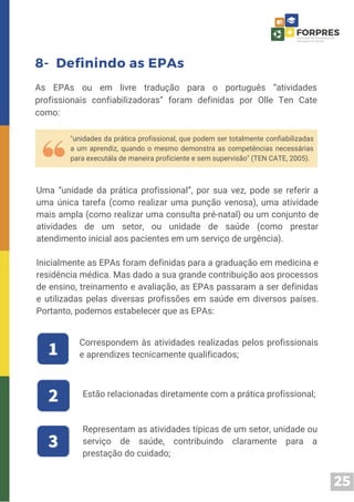 25
8- Definindo as EPAs
As EPAs ou em livre tradução para o português “atividades
profissionais confiabilizadoras” foram definidas por Olle Ten Cate
como:
"unidades da prática profissional, que podem ser totalmente confiabilizadas
a um aprendiz, quando o mesmo demonstra as competências necessárias
para executála de maneira proficiente e sem supervisão" (TEN CATE, 2005).
Uma “unidade da prática profissional”, por sua vez, pode se referir a
uma única tarefa (como realizar uma punção venosa), uma atividade
mais ampla (como realizar uma consulta pré-natal) ou um conjunto de
atividades de um setor, ou unidade de saúde (como prestar
atendimento inicial aos pacientes em um serviço de urgência).
Inicialmente as EPAs foram definidas para a graduação em medicina e
residência médica. Mas dado a sua grande contribuição aos processos
de ensino, treinamento e avaliação, as EPAs passaram a ser definidas
e utilizadas pelas diversas profissões em saúde em diversos países.
Portanto, podemos estabelecer que as EPAs:
Correspondem às atividades realizadas pelos profissionais
e aprendizes tecnicamente qualificados;
Estão relacionadas diretamente com a prática profissional;
Representam as atividades típicas de um setor, unidade ou
serviço de saúde, contribuindo claramente para a
prestação do cuidado;
 