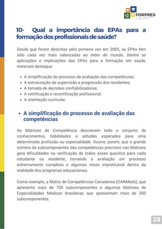 28
10- Qual a importância das EPAs para a
formaçãodosprofissionaisdesaúde?
Desde que foram descritas pela primeira vez em 2005, as EPAs têm
sido cada vez mais valorizadas ao redor do mundo. Dentre as
aplicações e implicações das EPAs para a formação em saúde,
merecem destaque:
A simplificação do processo de avaliação das competências;
A estruturação da supervisão e progressão dos residentes;
A tomada de decisões confiabilizadoras;
A certificação e recertificação profissional;
A orientação curricular.
As Matrizes de Competência descrevem todo o conjunto de
conhecimentos, habilidades e atitudes esperados para uma
determinada profissão ou especialidade. Ocorre, porém, que o grande
número de subcomponentes das competências previstos nas Matrizes
gera dificuldades na verificação de todos esses quesitos para cada
estudante ou residente, tornando a avaliação um processo
extremamente complexo e algumas vezes impraticável dentro da
realidade dos programas educacionais.
Como exemplo, a Matriz de Competências Canadense (CANMeds), que
apresenta mais de 700 subcomponentes e algumas Matrizes de
Especialidades Médicas brasileiras que apresentam mais de 300
subcomponentes.
A simplificação do processo de avaliação das
competências
 