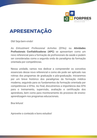 Olá! Seja bem-vindo!
As Entrustment Professional Activites (EPAs) ou Atividades
Profissionais Confiabilizadoras (APC) se apresentam como um
novo referencial para a formação de profissionais da saúde e podem
ser consideradas como a segunda onda do paradigma da formação
orientada por competências.
Nessa unidade, vamos nos dedicar a compreender os conceitos
essenciais desse novo referencial e como ele pode ser aplicado nas
rotinas dos programas de graduação e pós-graduação. Iniciaremos
por um breve histórico dos paradigmas da formação médica
moderna, seguindo para os fundamentos da formação orientada por
competências e EPAs. Ao final, discutiremos a importância das EPA
para o treinamento, supervisão, avaliação e certificação dos
aprendizes, bem como para monitoramento do processo de ensino-
aprendizagem nos programas educacionais.
Boa leitura!
Aproveite o conteúdo e bons estudos!
APRESENTAÇÃO
 