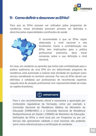 36
11- ComodefiniredescreverasEPAs?
Para que as EPAs possam ser utilizadas pelos programas de
residência, essas atividades precisam primeiro ser definidas e
descritas pelas especialidades e profissões de saúde.
Em tese, um residente ou aprendiz que tenha sido confiabilizado para a
prática autônoma de uma EPA em um determinado programa de
residência, está autorizado a realizar esta atividade em qualquer outro
serviço semelhante no território nacional. Por isso as EPAs devem ser
definidas e validadas por profissionais de reconhecida expertise
naquela área de atuação profissional com representatividade de todas
as regiões brasileiras.
O recomendado é que as EPAs sejam
elaboradas a nível nacional e não
localmente. Como a confiabilização nas
EPAs tem implicações para a prática
profissional autônoma, deve haver
consenso sobre a sua definição a nível
nacional.
Para o seu reconhecimento oficial é necessária a aprovação por
instituições reguladoras da formação, como por exemplo a
Comissão Nacional de Residência Médica do Ministério da
Educação (CNRM-MEC) e a Comissão Nacional de Residência
Multiprofissional em Saúde ( CNRMS) do Ministério da Educação.
Definições de EPAs a nível local por um Programa ou por um
Serviço não apresentam validade a nível nacional, não podendo
servir como referencial para a certificação do residente.
 