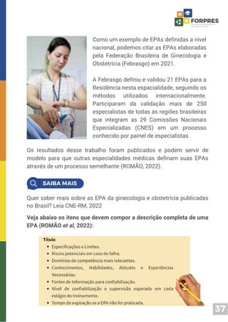 37
Os resultados desse trabalho foram publicados e podem servir de
modelo para que outras especialidades médicas definam suas EPAs
através de um processo semelhante (ROMÃO, 2022).
Como um exemplo de EPAs definidas a nível
nacional, podemos citar as EPAs elaboradas
pela Federação Brasileira de Ginecologia e
Obstetrícia (Febrasgo) em 2021.
A Febrasgo definiu e validou 21 EPAs para a
Residência nesta espacialidade, seguindo os
métodos utilizados internacionalmente.
Participaram da validação mais de 250
especialistas de todas as regiões brasileiras
que integram as 29 Comissões Nacionais
Especializadas (CNES) em um processo
conhecido por painel de especialistas.
Quer saber mais sobre as EPA da ginecologia e obstetrícia publicadas
no Brasil? Leia CNE-RM, 2022
Veja abaixo os itens que devem compor a descrição completa de uma
EPA (ROMÃO et al, 2022):
 