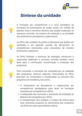 38
O treinamento de preceptores e supervisores em
competências pedagógicas para atuar na formação
orientada por competências e EPAs;
A adequação dos currículos e processos de avaliação às
Matrizes de Competências e EPAs;
A reorganização dos estágios e campos de prática para
criar ambientes propícios ao treinamento dos residentes
nas EPAs de cada especialidade médica;
A formação por competências é o novo paradigma da
formação de profissionais de saúde, sendo um modelo de
padrões fixos e caminhos flexíveis que propõe mudanças na
estrutura curricular, no sistema de avaliação e na atividade
dos professores, preceptores e supervisores.
As EPAs são unidades da prática profissional que podem ser
confiadas a um aprendiz quando ele demonstrar as
competências necessárias para executá-las de maneira
proficiente e autônoma.
As EPAs facilitam o processo de avaliação, estruturam a
supervisão, redefinem o currículo, servindo também como
base para a certificação, recertificação e avaliação dos
programas.
Para consolidar a formação por competências na realidade
dos programas, diversos aspectos relacionados às EPAs
precisam ser fomentados e incorporados na estrutura dos
programas de residência, tais como:
Síntese da unidade
 