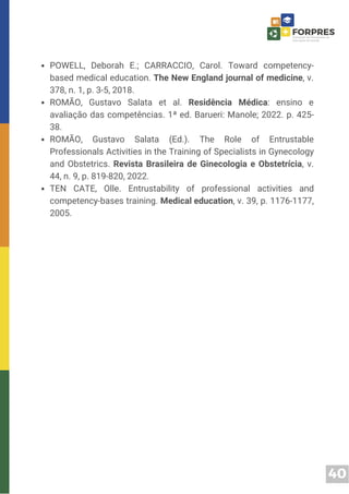 40
POWELL, Deborah E.; CARRACCIO, Carol. Toward competency-
based medical education. The New England journal of medicine, v.
378, n. 1, p. 3-5, 2018.
ROMÃO, Gustavo Salata et al. Residência Médica: ensino e
avaliação das competências. 1ª ed. Barueri: Manole; 2022. p. 425-
38.
ROMÃO, Gustavo Salata (Ed.). The Role of Entrustable
Professionals Activities in the Training of Specialists in Gynecology
and Obstetrics. Revista Brasileira de Ginecologia e Obstetrícia, v.
44, n. 9, p. 819-820, 2022.
TEN CATE, Olle. Entrustability of professional activities and
competency-bases training. Medical education, v. 39, p. 1176-1177,
2005.
 