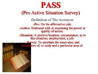 PASS
(Pro Active Situation Survey)
Definition of The Acronym
n Pro: On the affirmative side.
n Active: Endowed with or exercising the power or
quality of action.
n Situation: A positive location, circumstance, as in
this situation, employment, a job.
n Survey: To ascertain the exact area, and
boundaries of, to study and a particular area of.
 