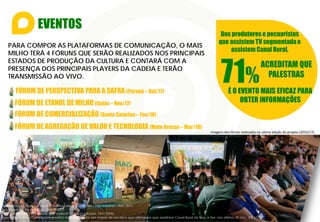 EVENTOS
Dos produtores e pecuaristas
que assistem TV segmentadae
assistem Canal Rural,
71%
ACREDITAM QUE
PALESTRAS
É O EVENTO MAIS EFICAZ PARA
OBTER INFORMAÇÕES
PARA COMPOR AS PLATAFORMAS DE COMUNICAÇÃO, O MAIS
MILHO TERÁ 4 FÓRUNS QUE SERÃO REALIZADOS NOS PRINCIPAIS
ESTADOS DE PRODUÇÃO DA CULTURA E CONTARÁ COM A
PRESENÇA DOS PRINCIPAIS PLAYERS DA CADEIA E TERÃO
TRANSMISSÃO AO VIVO.
Imagens dos fóruns realizados na ultima edição do projeto (2016/17).
FÓRUM DE ETANOL DE MILHO (Goiás – Nov/17)
FÓRUM DE COMERCIALIZAÇÃO (Santa Catarina – Fev/18)
FÓRUM DE AGREGAÇÃO DE VALOR E TECNOLOGIA (Mato Grosso – Mar/18)
Referência: 7a Pesquisa Hábitos do Produtor Rural ABMRA – FNP/Informa – Ano 2017.
Base absoluta da pesquisa: 2835 (100%)
Base ponderada – Afirmaram que assistem TV especializada: 1542 (54%)
Base ponderada – Consideram eventos mais importante em ordem de escala e que afirmaram que assistiram Canal Rural de Seg. a Sex. nos últimos 30 dias: 305 (71%)
FÓRUM DE PERSPECTIVA PARA A SAFRA (Paraná – Out/17)
 
