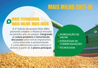 MAIS TECNOLOGIA.
MAIS VALOR. MAIS JUÍZO.
A 2ª edição do projeto Mais Milho
pretende ampliar a missão já iniciada
no primeiro ano do projeto, integrando
a cadeia produtiva e fomentando
discussões sobre temas importantes
como mercado e produtividade.
E como diferencial vamos reforçar o
debate a partir de 3 pilares principais:
AGREGAÇÃO DE
VALOR
ESTRATÉGIAS DE
COMERCIALIAÇÃO
TECNOLOGIA
MAIS MILHO 2017-18
 
