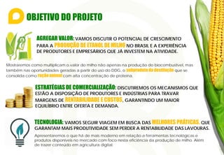 OBJETIVO DO PROJETO
Mostraremos como multiplicam o valor do milho não apenas na produção do biocombustível, mas
também nas oportunidades geradas a partir do uso do DDG, o subproduto da destilação que se
consolida como ração animal com alta concentração de proteína.
AGREGAR VALOR: VAMOS DISCUTIR O POTENCIAL DE CRESCIMENTO
PARA A PRODUÇÃO DE ETANOL DE MILHO NO BRASIL E A EXPERIÊNCIA
DE PRODUTORES E EMPRESÁRIOS QUE JÁ INVESTEM NA ATIVIDADE.
ESTRATÉGIAS DE COMERCIALIZAÇÃO: DISCUTIREMOS OS MECANISMOS QUE
ESTÃO A DISPOSIÇÃO DE PRODUTORES E INDÚSTRIAS PARA TRAVAR
MARGENS DE RENTABILIDADE E CUSTOS, GARANTINDO UM MAIOR
EQUILÍBRIO ENTRE OFERTA E DEMANDA.
TECNOLOGIA: VAMOS SEGUIR VIAGEM EM BUSCA DAS MELHORES PRÁTICAS, QUE
GARANTAM MAIS PRODUTIVIDADE SEM PERDER A RENTABILIDADE DAS LAVOURAS.
Apresentaremos o que há de mais moderno em relação a ferramentas tecnológicas e
produtos disponíveis no mercado com foco nesta eficiência da produção de milho. Além
de trazer conteúdo em agricultura digital.
 