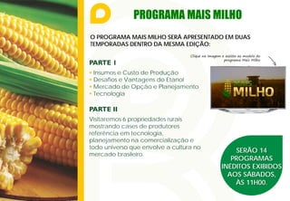 PROGRAMA MAIS MILHO
O PROGRAMA MAIS MILHO SERÁ APRESENTADO EM DUAS
TEMPORADAS DENTRO DA MESMA EDIÇÃO:
SERÃO 14
PROGRAMAS
INÉDITOS EXIBIDOS
AOS SÁBADOS,
ÀS 11H00.
PARTE 1
 Insumos e Custo de Produção
 Desafios e Vantagens do Etanol
 Mercado de Opção e Planejamento
 Tecnologia
PARTE II
Visitaremos 6 propriedades rurais
mostrando cases de produtores
referência em tecnologia,
planejamento na comercialização e
todo universo que envolve a cultura no
mercado brasileiro.
Clique na imagem e assista ao modelo do
programa Mais Milho
 