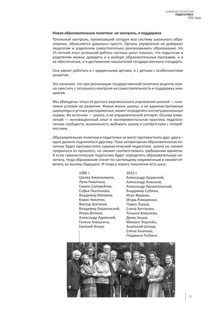 12
гуманистическая
педагогика:
XXI век
Новая образовательная политика: не контроль, а поддержка
Тотальный контроль, пронизавший сегодня всю систему школьного обра-
зования, объясняется довольно просто. Органы управления не доверяют
педагогам и родителям самостоятельно реализовывать образование. Но
25‑летний опыт успешной работы частных школ показал, что педагогам и
родителям можно доверять и в выборе образовательных программ, и в
их обеспечении, и в достижении показателей государственного стандарта.
Они умеют работать и с одаренными детьми, и с детьми с особенностями
развития.
Это означает, что при реализации государственной политики акценты нуж-
но сместить с тотального контроля на самостоятельность и поддержку ини-
циатив.
Мы убеждены: отказ от ручного вертикального управления школой — клю-
чевое условие ее развития. Живая жизнь школы, а не административные
циркуляры и устные распоряжения, может определять институциональные
нормы. Их источник — школа, а не управленческий аппарат. Основа изме-
нений — инновационный опыт и экспериментальная практика педагоги-
ческих сообществ, возможность выбирать школу в соответствии с потреб-
ностями.
Образовательная политика и педагогика не могут противостоять друг другу –
одно должно подчиниться другому. Пока авторитарная образовательная по-
литика будет противостоять гуманистической педагогике, школа не сможет
прорваться из прошлого, не сможет соответствовать требованию времени.
А если гуманистическая педагогика будет определять образовательную по-
литику, тогда образование станет по-настоящему современным и сможет от-
вечать на вызовы будущего. И тогда у нового поколения есть шанс.
2015 г.
Александр Адамский,
Александр Асмолов,
Александр Архангельский,
Владимир Собкин,
Исак Фрумин,
Игорь Реморенко,
Павел Лукша,
Елена Хилтунен,
Татьяна Ковалева,
Дима Зицер,
Михаил Эпштейн,
Анатолий Шперх,
Елена Ушакова,
Людмила Рыбина
1986 г.
Шалва Амонашвили,
Лена Никитина,
Симон Соловейчик,
Софья Лысенкова,
Владимир Матвеев,
Борис Никитин,
Виктор Шаталов,
Владимир Караковский,
Игорь Волков,
Александр Адамский,
Галина Алешкина,
Евгений Ильин
© "Новая газета"
 