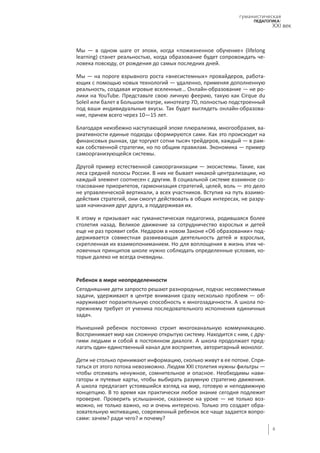 6
гуманистическая
педагогика:
XXI век
Мы — в одном шаге от эпохи, когда «пожизненное обучение» (lifelong
learning) станет реальностью, когда образование будет сопровождать че-
ловека повсюду, от рождения до самых последних дней.
Мы — на пороге взрывного роста «внесистемных» провайдеров, работа-
ющих с помощью новых технологий — удаленно, применяя дополненную
реальность, создавая игровые вселенные… Онлайн-образование — не ро-
лики на YouTube. Представьте свою личную феерию, такую как Cirque du
Soleil или балет в Большом театре, кинотеатр 7D, полностью подстроенный
под ваши индивидуальные вкусы. Так будет выглядеть онлайн-образова-
ние, причем всего через 10—15 лет.
Благодаря неизбежно наступающей эпохе плюрализма, многообразия, ва-
риативности единые подходы сформируются сами. Как это происходит на
финансовых рынках, где торгуют сотни тысяч трейдеров, каждый — в рам-
ках собственной стратегии, но по общим правилам. Экономика — пример
самоорганизующейся системы.
Другой пример естественной самоорганизации — экосистемы. Такие, как
леса средней полосы России. В них не бывает никакой централизации, но
каждый элемент соотнесен с другим. В социальной системе взаимное со-
гласование приоритетов, гармонизация стратегий, целей, воль — это дело
не управленческой вертикали, а всех участников. Вступив на путь взаимо-
действия стратегий, они смогут действовать в общих интересах, не разру-
шая начинания друг друга, а поддерживая их.
К этому и призывает нас гуманистическая педагогика, родившаяся более
столетия назад. Великое движение за сотрудничество взрослых и детей
еще не раз проявит себя. Недаром в новом Законе «Об образовании» под-
держивается совместная развивающая деятельность детей и взрослых,
скрепленная их взаимопониманием. Но для воплощения в жизнь этих че-
ловечных принципов школе нужно соблюдать определенные условия, ко-
торые далеко не всегда очевидны.
Ребенок в мире неопределенности
Сегодняшние дети запросто решают разнородные, подчас несовместимые
задачи, удерживают в центре внимания сразу несколько проблем — об-
наруживают поразительную способность к многозадачности. А школа по-
прежнему требует от ученика последовательного исполнения единичных
задач.
Нынешний ребенок постоянно строит многоканальную коммуникацию.
Воспринимает мир как сложную открытую систему. Находится с ним, с дру-
гими людьми и собой в постоянном диалоге. А школа продолжает пред-
лагать один-единственный канал для восприятия, авторитарный монолог.
Дети не столько принимают информацию, сколько живут в ее потоке. Спря-
таться от этого потока невозможно. Людям XXI столетия нужны фильтры —
чтобы отсеивать ненужное, сомнительное и опасное. Необходимы нави-
гаторы и путевые карты, чтобы выбирать разумную стратегию движения.
А школа предлагает устоявшийся взгляд на мир, готовую и неподвижную
концепцию. В то время как практически любое знание сегодня подлежит
проверке. Проверить услышанное, сказанное на уроке — не только воз-
можно, не только важно, но и очень интересно. Только это создает обра-
зовательную мотивацию, современный ребенок все чаще задается вопро-
сами: зачем? ради чего? и почему?
 