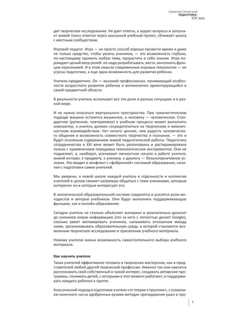 9
гуманистическая
педагогика:
XXI век
дит творческое исследование. Не дает ответы, а задает вопросы и запуска-
ет живой поиск ответов через школьный учебный проект, сближает школу
с местным сообществом.
Игровой педагог. Игра — не просто способ хорошо провести время и даже
не только средство, чтобы увлечь учеников, — это возможность глубоко,
по-настоящему прожить любую тему, прорастить в себе знание. Игра по-
рождает целый веер ролей: ее надо разрабатывать, вести, выполнять функ-
ции персонажей. И в этом смысле современные игровые технологии — не
угроза педагогике, а еще одна возможность для развития ребенка.
Учитель-предметник. Он — высокий профессионал, понимающий особен-
ности возрастного развития ребенка и великолепно ориентирующийся в
своей предметной области.
В реальности учитель использует все эти роли в разных ситуациях и в раз-
ной мере.
И не нужно опасаться виртуального пространства. При гуманистическом
подходе машине останется машинное, а человеку — человеческое. Стан-
дартное (рутинное, повторяемое) в учебном процессе может выполнять
компьютер, а учитель должен сосредоточиться на творческом и межлич-
ностном взаимодействии. Нет ничего ценнее, чем радость человеческо-
го общения и возможность совместного творчества и познания, — это и
будет основным содержанием живой педагогической работы. Педагогика
сотрудничества в XXI веке может быть реализована и растиражирована
только с применением передовых технологических инструментов. Они не
подавляют, а, наоборот, усиливают личностное начало в работе учителя;
живой интерес к предмету, к ученику, к диалогу — безальтернативное ус-
ловие. Это входит в конфликт с «фабричной» системой образования, начи-
ная с подготовки самих учителей.
Мы уверены, в новой школе каждый учитель в отдельности и коллектив
учителей в целом сможет напрямую общаться с теми учениками, которым
интересен он и которые интересуют его.
В экологической образовательной системе сохранятся и усилятся роли ме-
тодистов и авторов учебников. Они будут выполнять поддерживающую
функцию, как и онлайн-образование.
Сегодня учитель не столько объясняет материал и увлекательно доносит
до учеников новую информацию (это за него с легкостью делает Google),
сколько умеет мотивировать учеников, налаживать отношения между
ними, организовывать образовательную среду, в которой становится воз-
можным творческое исследование и присвоение учебного материала.
Новому учителю важна возможность самостоятельного выбора учебного
материала.
Как научить учителя
Таких учителей эффективнее готовить в творческих мастерских, как и пред-
ставителей любой другой творческой профессии. Именно так они научатся
распознавать свой собственный и чужой интерес, создавать авторские про-
граммы, понимать детей, с которыми в этот момент работают, и поддержи-
вать каждого ребенка в группе.
Классический подход в подготовке учителя «от теории к практике», с освоени-
ем конечного числа одобренных вузами методик преподавания ушел в про-
 