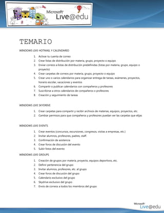 TEMARIO
WINDOWS LIVE HOTMAIL Y CALENDARIO

         1.   Activar tu cuenta de correo
         2.   Crear listas de distribución por materia, grupo, proyecto o equipo
         3.   Enviar correos a listas de distribución predefinidas (listas por materia, grupo, equipo o
              proyecto)
         4.   Crear carpetas de correos por materia, grupo, proyecto o equipo
         5.   Crear uno o varios calendarios para organizar entrega de tareas, exámenes, proyectos,
              horario escolar, vacaciones y eventos
         6.   Compartir o publicar calendarios con compañeros y profesores
         7.   Suscribirse a otros calendarios de compañeros o profesores
         8.   Creación y seguimiento de tareas


WINDOWS LIVE SKYDRIVE

         1.   Crear carpetas para compartir y recibir archivos de materias, equipos, proyectos, etc.
         2.   Cambiar permisos para que compañeros y profesores puedan ver las carpetas que elijas


WINDOWS LIVE EVENTS

         1.   Crear eventos (concursos, excursiones, congresos, visitas a empresas, etc.)
         2.   Invitar alumnos, profesores, padres, staff.
         3.   Confirmación de asistencia
         4.   Crear foros de discusión del evento
         5.   Subir fotos del evento

WINDOWS LIVE GROUPS

         1.   Creación de grupos por materia, proyecto, equipos deportivos, etc.
         2.   Definir pertenencia del grupo
         3.   Invitar alumnos, profesores, etc. al grupo
         4.   Crear foros de discusión del grupo
         5.   Calendario exclusivo del grupo
         6.   Skydrive exclusivo del grupo
         7.   Envío de correos a todos los miembros del grupo
 