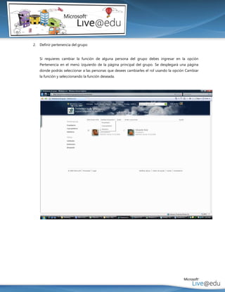 2.   Definir pertenencia del grupo


     Si requieres cambiar la función de alguna persona del grupo debes ingresar en la opción
     Pertenencia en el menú izquierdo de la página principal del grupo. Se desplegará una página
     donde podrás seleccionar a las personas que desees cambiarles el rol usando la opción Cambiar
     la función y seleccionando la función deseada.
 