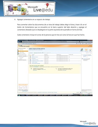 4.   Agregar comentarios en un espacio de trabajo


     Para comentar sobre los documentos de un área de trabajo debes elegir el área y hacer clic en el
     botón de Comentarios que se encuentra en la barra superior del lado derecho y agregar el
     comentario deseado que se desplegará en la parte izquierda de la pantalla en forma de lista.


     Cada comentario incluye el correo de la persona que lo hizo así como la hora en que fue hecho.
 