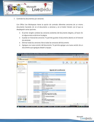 7.   Controlar los documentos por versiones


     Con Office Live Workspaces tienes la opción de controlar diferentes versiones de un mismo
     documento haciendo clic en el documento a versionar y en el botón Versión con el que se
     desplegarán varias opciones.

           El primer renglón contiene las versiones existentes del documento elegido y al hacer clic
            en alguna esta se abrirá en la página
           Guardar en historial de versiones: Te permite guardar el documento abierto en el historial
            de versiones
           Eliminar todas las versiones: Borra todas las versiones del documento
           Agregue una nueva versión del documento: Te permite agregar una nueva versión de un
            documento que agregues desde tu equipo
 