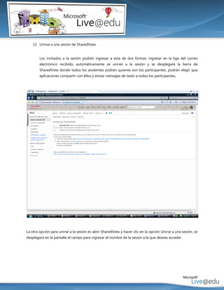 11. Unirse a una sesión de SharedView.


        Los invitados a la sesión podrán ingresar a esta de dos formas: ingresar en la liga del correo
        electrónico recibido, automáticamente se unirán a la sesión y se desplegará la barra de
        SharedView donde todos los asistentes podrán quienes son los participantes, podrán elegir que
        aplicaciones compartir con ellos y enviar mensajes de texto a todos los participantes.




La otra opción para unirse a la sesión es abrir SharedView y hacer clic en la opción Unirse a una sesión, se
desplegará en la pantalla el campo para ingresar el nombre de la sesión a la que deseas acceder.
 