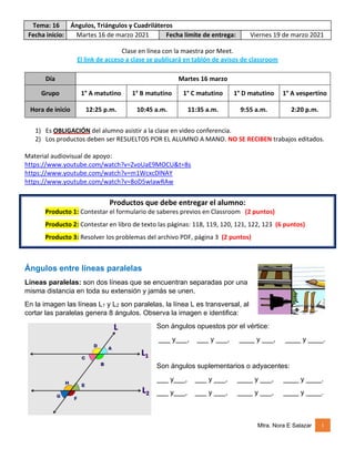 Tema: 16 Ángulos, Triángulos y Cuadriláteros
Fecha inicio: Martes 16 de marzo 2021 Fecha límite de entrega: Viernes 19 de marzo 2021
Mtra. Nora E Salazar 1
Clase en línea con la maestra por Meet.
El link de acceso a clase se publicará en tablón de avisos de classroom
Día Martes 16 marzo
Grupo 1° A matutino 1° B matutino 1° C matutino 1° D matutino 1° A vespertino
Hora de inicio 12:25 p.m. 10:45 a.m. 11:35 a.m. 9:55 a.m. 2:20 p.m.
1) Es OBLIGACIÓN del alumno asistir a la clase en video conferencia.
2) Los productos deben ser RESUELTOS POR EL ALUMNO A MANO. NO SE RECIBEN trabajos editados.
Material audiovisual de apoyo:
https://www.youtube.com/watch?v=ZvoUaE9MOCU&t=8s
https://www.youtube.com/watch?v=m1WcxcDlNAY
https://www.youtube.com/watch?v=8oD5wIawRAw
Productos que debe entregar el alumno:
Producto 1: Contestar el formulario de saberes previos en Classroom (2 puntos)
Producto 2: Contestar en libro de texto las páginas: 118, 119, 120, 121, 122, 123 (6 puntos)
Producto 3: Resolver los problemas del archivo PDF, página 3 (2 puntos)
Ángulos entre líneas paralelas
Líneas paralelas: son dos líneas que se encuentran separadas por una
misma distancia en toda su extensión y jamás se unen.
En la imagen las líneas L1 y L2 son paralelas, la línea L es transversal, al
cortar las paralelas genera 8 ángulos. Observa la imagen e identifica:
Son ángulos opuestos por el vértice:
___ y___, ___ y ___, ____ y ___, ____ y ____.
Son ángulos suplementarios o adyacentes:
___ y___, ___ y ___, ____ y ___, ____ y ____.
___ y___, ___ y ___, ____ y ___, ____ y ____.
 