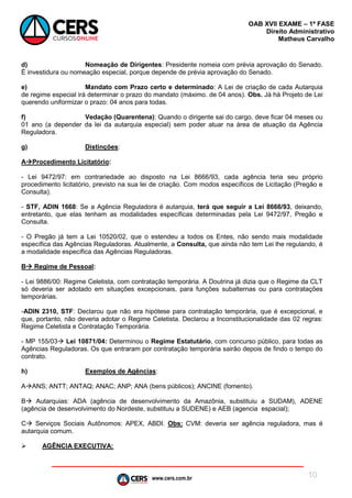 www.cers.com.br
OAB XVII EXAME – 1ª FASE
Direito Administrativo
Matheus Carvalho
10
d) Nomeação de Dirigentes: Presidente nomeia com prévia aprovação do Senado.
É investidura ou nomeação especial, porque depende de prévia aprovação do Senado.
e) Mandato com Prazo certo e determinado: A Lei de criação de cada Autarquia
de regime especial irá determinar o prazo do mandato (máximo. de 04 anos). Obs. Já há Projeto de Lei
querendo uniformizar o prazo: 04 anos para todas.
f) Vedação (Quarentena): Quando o dirigente sai do cargo, deve ficar 04 meses ou
01 ano (a depender da lei da autarquia especial) sem poder atuar na área de atuação da Agência
Reguladora.
g) Distinções:
AProcedimento Licitatório:
- Lei 9472/97: em contrariedade ao disposto na Lei 8666/93, cada agência teria seu próprio
procedimento licitatório, previsto na sua lei de criação. Com modos específicos de Licitação (Pregão e
Consulta).
- STF, ADIN 1668: Se a Agência Reguladora é autarquia, terá que seguir a Lei 8666/93, deixando,
entretanto, que elas tenham as modalidades específicas determinadas pela Lei 9472/97, Pregão e
Consulta.
- O Pregão já tem a Lei 10520/02, que o estendeu a todos os Entes, não sendo mais modalidade
específica das Agências Reguladoras. Atualmente, a Consulta, que ainda não tem Lei lhe regulando, é
a modalidade específica das Agências Reguladoras.
B Regime de Pessoal:
- Lei 9886/00: Regime Celetista, com contratação temporária. A Doutrina já dizia que o Regime da CLT
só deveria ser adotado em situações excepcionais, para funções subalternas ou para contratações
temporárias.
-ADIN 2310, STF: Declarou que não era hipótese para contratação temporária, que é excepcional, e
que, portanto, não deveria adotar o Regime Celetista. Declarou a Inconstitucionalidade das 02 regras:
Regime Celetista e Contratação Temporária.
- MP 155/03 Lei 10871/04: Determinou o Regime Estatutário, com concurso público, para todas as
Agências Reguladoras. Os que entraram por contratação temporária sairão depois de findo o tempo do
contrato.
h) Exemplos de Agências:
AANS; ANTT; ANTAQ; ANAC; ANP; ANA (bens públicos); ANCINE (fomento).
B Autarquias: ADA (agência de desenvolvimento da Amazônia, substituiu a SUDAM), ADENE
(agência de desenvolvimento do Nordeste, substituiu a SUDENE) e AEB (agencia espacial);
C Serviços Sociais Autônomos: APEX, ABDI. Obs: CVM: deveria ser agência reguladora, mas é
autarquia comum.
 AGÊNCIA EXECUTIVA:
 