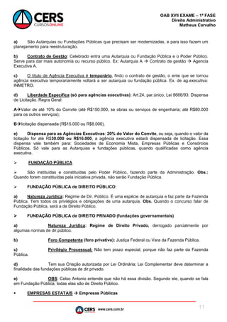 www.cers.com.br
OAB XVII EXAME – 1ª FASE
Direito Administrativo
Matheus Carvalho
11
a) São Autarquias ou Fundações Públicas que precisam ser modernizadas, e para isso fazem um
planejamento para reestruturação.
b) Contrato de Gestão: Celebrado entra uma Autarquia ou Fundação Pública e o Poder Público.
Serve para dar mais autonomia ou recurso público. Ex: Autarquia A  Contrato de gestão  Agencia
Executiva A.
c) O título de Agência Executiva é temporário, findo o contrato de gestão, o ente que se tornou
agência executiva temporariamente voltará a ser autarquia ou fundação pública. Ex. de ag.executiva:
INMETRO.
d) Liberdade Específica (só para agências executivas): Art.24, par.único, Lei 8666/93: Dispensa
de Licitação. Regra Geral:
AValor de até 10% do Convite (até R$150.000, se obras ou serviços de engenharia; até R$80.000
para os outros serviços);
Blicitação dispensada (R$15.000 ou R$8.000).
e) Dispensa para as Agências Executivas: 20% do Valor do Convite, ou seja, quando o valor da
licitação for até R$30.000 ou R$16.000, a agência executiva estará dispensada de licitação. Essa
dispensa vale também para: Sociedades de Economia Mista, Empresas Públicas e Consórcios
Públicos. Só vale para as Autarquias e fundações públicas, quando qualificadas como agência
executiva.
 FUNDAÇÃO PÚBLICA
 São instituídas e constituídas pelo Poder Público, fazendo parte da Administração. Obs.:
Quando forem constituídas pela iniciativa privada, não serão Fundação Pública.
 FUNDAÇÃO PÚBLICA de DIREITO PÚBLICO:
a) Natureza Jurídica: Regime de Dir. Público. É uma espécie de autarquia e faz parte da Fazenda
Pública. Tem todos os privilégios e obrigações de uma autarquia. Obs. Quando o concurso falar de
Fundação Pública, será a de Direito Público.
 FUNDAÇÃO PÚBLICA de DIREITO PRIVADO (fundações governamentais)
a) Natureza Jurídica: Regime de Direito Privado, derrogado parcialmente por
algumas normas de dir.público.
b) Foro Competente (foro privativo): Justiça Federal ou Vara da Fazenda Pública.
c) Privilégio Processual: Não tem prazo especial, porque não faz parte da Fazenda
Pública.
d) Tem sua Criação autorizada por Lei Ordinária; Lei Complementar deve determinar a
finalidade das fundações públicas de dir.privado.
e) OBS: Celso Antonio entende que não há essa divisão. Segundo ele, quando se fala
em Fundação Pública, todas elas são de Direito Público.
 EMPRESAS ESTATAIS  Empresas Públicas
 