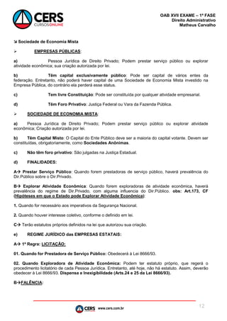www.cers.com.br
OAB XVII EXAME – 1ª FASE
Direito Administrativo
Matheus Carvalho
12
 Sociedade de Economia Mista
 EMPRESAS PÚBLICAS:
a) Pessoa Jurídica de Direito Privado; Podem prestar serviço público ou explorar
atividade econômica; sua criação autorizada por lei.
b) Têm capital exclusivamente público: Pode ser capital de vários entes da
federação. Entretanto, não poderá haver capital de uma Sociedade de Economia Mista investido na
Empresa Pública, do contrário ela perderá esse status.
c) Tem livre Constituição: Pode ser constituída por qualquer atividade empresarial.
d) Têm Foro Privativo: Justiça Federal ou Vara da Fazenda Pública.
 SOCIEDADE DE ECONOMIA MISTA:
a) Pessoa Jurídica de Direito Privado; Podem prestar serviço público ou explorar atividade
econômica; Criação autorizada por lei.
b) Têm Capital Misto: O Capital do Ente Público deve ser a maioria do capital votante. Devem ser
constituídas, obrigatoriamente, como Sociedades Anônimas.
c) Não têm foro privativo: São julgadas na Justiça Estadual.
d) FINALIDADES:
A Prestar Serviço Público: Quando forem prestadoras de serviço público, haverá prevalência do
Dir.Público sobre o Dir.Privado.
B Explorar Atividade Econômica: Quando forem exploradoras de atividade econômica, haverá
prevalência do regime de Dir.Privado, com alguma influencia do Dir.Público. obs: Art.173, CF
(Hipóteses em que o Estado pode Explorar Atividade Econômica):
1. Quando for necessário aos imperativos da Segurança Nacional.
2. Quando houver interesse coletivo, conforme o definido em lei.
C Terão estatutos próprios definidos na lei que autorizou sua criação.
e) REGIME JURÍDICO das EMPRESAS ESTATAIS:
A 1ª Regra: LICITAÇÃO:
01. Quando for Prestadora de Serviço Público: Obedecerá à Lei 8666/93.
02. Quando Exploradora de Atividade Econômica: Podem ter estatuto próprio, que regerá o
procedimento licitatório de cada Pessoa Jurídica. Entretanto, até hoje, não há estatuto. Assim, deverão
obedecer à Lei 8666/93. Dispensa e Inexigibilidade (Arts.24 e 25 da Lei 8666/93).
BFALÊNCIA:
 
