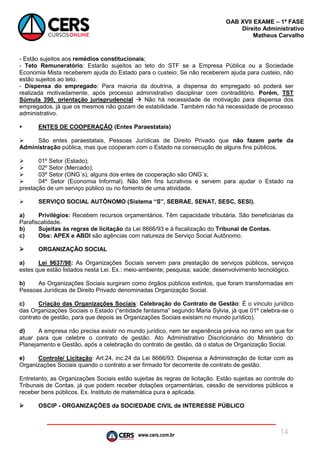 www.cers.com.br
OAB XVII EXAME – 1ª FASE
Direito Administrativo
Matheus Carvalho
14
- Estão sujeitos aos remédios constitucionais;
- Teto Remuneratório: Estarão sujeitos ao teto do STF se a Empresa Pública ou a Sociedade
Economia Mista receberem ajuda do Estado para o custeio; Se não receberem ajuda para custeio, não
estão sujeitos ao teto.
- Dispensa do empregado: Para maioria da doutrina, a dispensa do empregado só poderá ser
realizada motivadamente, após processo administrativo disciplinar com contraditório. Porém, TST
Súmula 390, orientação jurisprudencial  Não há necessidade de motivação para dispensa dos
empregados, já que os mesmos não gozam de estabilidade. Também não há necessidade de processo
administrativo.
 ENTES DE COOPERAÇÃO (Entes Paraestatais)
 São entes paraestatais, Pessoas Jurídicas de Direito Privado que não fazem parte da
Administração pública, mas que cooperam com o Estado na consecução de alguns fins públicos.
 01º Setor (Estado);
 02º Setor (Mercado);
 03º Setor (ONG´s), alguns dos entes de cooperação são ONG´s;
 04º Setor (Economia Informal). Não têm fins lucrativos e servem para ajudar o Estado na
prestação de um serviço público ou no fomento de uma atividade.
 SERVIÇO SOCIAL AUTÔNOMO (Sistema “S”, SEBRAE, SENAT, SESC, SESI).
a) Privilégios: Recebem recursos orçamentários. Têm capacidade tributária. São beneficiárias da
Parafiscalidade.
b) Sujeitas às regras de licitação da Lei 8666/93 e à fiscalização do Tribunal de Contas.
c) Obs: APEX e ABDI são agências com natureza de Serviço Social Autônomo.
 ORGANIZAÇÃO SOCIAL
a) Lei 9637/98: As Organizações Sociais servem para prestação de serviços públicos, serviços
estes que estão listados nesta Lei. Ex.: meio-ambiente; pesquisa; saúde; desenvolvimento tecnológico.
b) As Organizações Sociais surgiram como órgãos públicos extintos, que foram transformadas em
Pessoas Jurídicas de Direito Privado denominadas Organização Social.
c) Criação das Organizações Sociais: Celebração do Contrato de Gestão: É o vínculo jurídico
das Organizações Sociais o Estado (“entidade fantasma” segundo Maria Sylvia, já que 01º celebra-se o
contrato de gestão, para que depois as Organizações Sociais existam no mundo jurídico).
d) A empresa não precisa existir no mundo jurídico, nem ter experiência prévia no ramo em que for
atuar para que celebre o contrato de gestão. Ato Administrativo Discricionário do Ministério do
Planejamento e Gestão, após a celebração do contrato de gestão, dá o status de Organização Social.
e) Controle/ Licitação: Art.24, inc.24 da Lei 8666/93: Dispensa a Administração de licitar com as
Organizações Sociais quando o contrato a ser firmado for decorrente de contrato de gestão.
Entretanto, as Organizações Sociais estão sujeitas às regras de licitação. Estão sujeitas ao controle do
Tribunais de Contas, já que podem receber dotações orçamentárias, cessão de servidores públicos e
receber bens públicos. Ex. Instituto de matemática pura e aplicada.
 OSCIP - ORGANIZAÇÕES da SOCIEDADE CIVIL de INTERESSE PÚBLICO
 