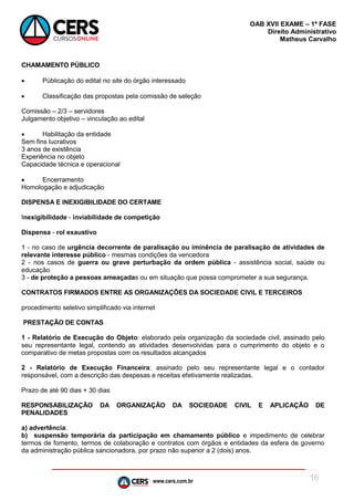 www.cers.com.br
OAB XVII EXAME – 1ª FASE
Direito Administrativo
Matheus Carvalho
16
CHAMAMENTO PÚBLICO
 Públicação do edital no site do órgão interessado
 Classificação das propostas pela comissão de seleção
Comissão – 2/3 – servidores
Julgamento objetivo – vinculação ao edital
 Habilitação da entidade
Sem fins lucrativos
3 anos de existência
Experiência no objeto
Capacidade técnica e operacional
 Encerramento
Homologação e adjudicação
DISPENSA E INEXIGIBILIDADE DO CERTAME
Inexigibilidade - inviabilidade de competição
Dispensa - rol exaustivo
1 - no caso de urgência decorrente de paralisação ou iminência de paralisação de atividades de
relevante interesse público - mesmas condições da vencedora
2 - nos casos de guerra ou grave perturbação da ordem pública - assistência social, saúde ou
educação
3 - de proteção a pessoas ameaçadas ou em situação que possa comprometer a sua segurança.
CONTRATOS FIRMADOS ENTRE AS ORGANIZAÇÕES DA SOCIEDADE CIVIL E TERCEIROS
procedimento seletivo simplificado via internet
PRESTAÇÃO DE CONTAS
1 - Relatório de Execução do Objeto: elaborado pela organização da sociedade civil, assinado pelo
seu representante legal, contendo as atividades desenvolvidas para o cumprimento do objeto e o
comparativo de metas propostas com os resultados alcançados
2 - Relatório de Execução Financeira: assinado pelo seu representante legal e o contador
responsável, com a descrição das despesas e receitas efetivamente realizadas.
Prazo de até 90 dias + 30 dias
RESPONSABILIZAÇÃO DA ORGANIZAÇÃO DA SOCIEDADE CIVIL E APLICAÇÃO DE
PENALIDADES
a) advertência:
b) suspensão temporária da participação em chamamento público e impedimento de celebrar
termos de fomento, termos de colaboração e contratos com órgãos e entidades da esfera de governo
da administração pública sancionadora, por prazo não superior a 2 (dois) anos.
 
