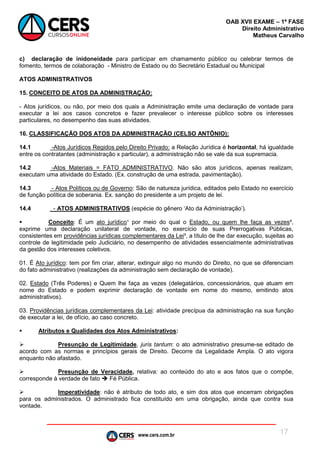 www.cers.com.br
OAB XVII EXAME – 1ª FASE
Direito Administrativo
Matheus Carvalho
17
c) declaração de inidoneidade para participar em chamamento público ou celebrar termos de
fomento, termos de colaboração - Ministro de Estado ou do Secretário Estadual ou Municipal
ATOS ADMINISTRATIVOS
15. CONCEITO DE ATOS DA ADMINISTRAÇÃO:
- Atos jurídicos, ou não, por meio dos quais a Administração emite uma declaração de vontade para
executar a lei aos casos concretos e fazer prevalecer o interesse público sobre os interesses
particulares, no desempenho das suas atividades.
16. CLASSIFICAÇÃO DOS ATOS DA ADMINISTRAÇÃO (CELSO ANTÔNIO):
14.1 -Atos Jurídicos Regidos pelo Direito Privado: a Relação Jurídica é horizontal, há igualdade
entre os contratantes (administração x particular), a administração não se vale da sua supremacia.
14.2 -Atos Materiais = FATO ADMINISTRATIVO. Não são atos jurídicos, apenas realizam,
executam uma atividade do Estado. (Ex. construção de uma estrada, pavimentação).
14.3 - Atos Políticos ou de Governo: São de natureza jurídica, editados pelo Estado no exercício
de função política de soberania. Ex. sanção do presidente a um projeto de lei.
14.4 - ATOS ADMINISTRATIVOS (espécie do gênero ‘Ato da Administração’).
 Conceito: É um ato jurídico¹ por meio do qual o Estado, ou quem lhe faça as vezes²,
exprime uma declaração unilateral de vontade, no exercício de suas Prerrogativas Públicas,
consistentes em providências jurídicas complementares da Lei³, a título de lhe dar execução, sujeitas ao
controle de legitimidade pelo Judiciário, no desempenho de atividades essencialmente administrativas
da gestão dos interesses coletivos.
01. É Ato jurídico: tem por fim criar, alterar, extinguir algo no mundo do Direito, no que se diferenciam
do fato administrativo (realizações da administração sem declaração de vontade).
02. Estado (Três Poderes) e Quem lhe faça as vezes (delegatários, concessionários, que atuam em
nome do Estado e podem exprimir declaração de vontade em nome do mesmo, emitindo atos
administrativos).
03. Providências jurídicas complementares da Lei: atividade precípua da administração na sua função
de executar a lei, de ofício, ao caso concreto.
 Atributos e Qualidades dos Atos Administrativos:
 Presunção de Legitimidade, juris tantum: o ato administrativo presume-se editado de
acordo com as normas e princípios gerais de Direito. Decorre da Legalidade Ampla. O ato vigora
enquanto não afastado.
 Presunção de Veracidade, relativa: ao conteúdo do ato e aos fatos que o compõe,
corresponde à verdade de fato  Fé Pública.
 Imperatividade: não é atributo de todo ato, e sim dos atos que encerram obrigações
para os administrados. O administrado fica constituído em uma obrigação, ainda que contra sua
vontade.
 