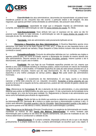 www.cers.com.br
OAB XVII EXAME – 1ª FASE
Direito Administrativo
Matheus Carvalho
18
 Coercitividade dos atos administrativos, decorrentes da imperatividade: só poderá haver
resistência judicial ao ato, enquanto isso não ocorrer, o particular estará a ele obrigado. Os atos
negociais, que apenas permitem certas atividades ao administrado, não possuem esse atributo.
 Exigibilidade: capacidade de exigir que a obrigação imposta ao administrado seja
cumprida, sob pena de a administração se valer de meios indiretos de coação. Ex. Multa.
 Auto-Executoriedade: Esse atributo tem que vir expresso em lei, salvo se não for
possível outra solução no caso concreto. A administração se vale de meios direitos de coação para
execução do ato. Ex. demolição de obra.
 Tipicidade: todo ato administrativo está previamente tipificado em lei.
 Elementos e Requisitos dos Atos Administrativos: A Doutrina Majoritária aponta cinco
elementos, com base na Lei de Ação Popular 4717/65, art.2°, a falta de um dos requisitos torna o ato
inválido (anulável, podendo ser sanado). Diogo Gasparini e Celso Antônio incluem mais dois elementos
(conteúdo e causa).
 Competência/Sujeito: Conjunto de atribuições definidas por Lei, conferida aos órgãos e
agentes públicos para, em nome do Estado, exprimir a declaração de vontade do mesmo através dos
atos administrativos. Decorre sempre da Lei, é sempre Vinculada, portanto, mesmo quando o ato é
discricionário, sem o qual o ato é inválido.
 Finalidade: Ato que foge da sua Finalidade específica prevista em Lei, mesmo que
atenda a uma outra finalidade benéfica ao interesse público, estará incorrendo em desvio de finalidade
ou desvio de poder, e será Inválido. A Finalidade Específica de cada ato está sempre prevista em Lei, é
sempre elemento vinculado, mesmo que ato seja discricionário. Ex. Ato de remoção, a finalidade
específica é uma melhor prestação do serviço público. Obs Não pode existir ato administrativo
Inominado.
 Forma: É o revestimento do Ato Administrativo. É, em regra, escrito e no idioma
nacional, a forma está prescrita em Lei, (requisito vinculado). Exceções à forma prescrita em Lei:
quando a lei se omitir a respeito da forma, está será livre, poderá ser oral, através de gestos, placas (ex:
sinais de trânsito).
*Obs: diferencia-se de Formalidade  não é elemento de todo ato administrativo, é uma solenidade
especial para prática de determinados dos atos que a exigem. O não cumprimento da formalidade torna
o ato irregular, já o vício de forma gera nulidade. Ex. Regulamento (o Decreto é ato administrativo que
serve como formalidade para eficácia do regulamento).
 Motivo: Razão de fato ou de direito que autoriza ou determina a prática do ato por parte
da Administração (Ex. Demissão  o motivo é a razão que levou a Administração a praticar o ato). O
motivo será elemento Vinculado quando o Ato for Vinculado; Será Discricionário quando o Ato assim o
for (ocorre quando a lei não elenca o motivo, deixando que a administração o pondere).
*Obs: Diferencia-se de Motivação (Princípio Constitucional, é a exigência da Administração em revelar,
manifestar os motivos do ato) Teoria dos Motivos Determinantes: O motivo revelado pela
Administração para a prática do ato deve ser seguido estritamente, sob pena de invalidade do ato. Os
motivos determinam e condicionam a validade do ato.
 Objeto/Conteúdo: É o próprio conteúdo, disposição jurídica do ato (o que o ato dispõe
juridicamente). É a própria essência do ato, a própria administração vai escolher qual o seu objeto. É
 