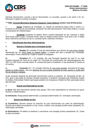 www.cers.com.br
OAB XVII EXAME – 1ª FASE
Direito Administrativo
Matheus Carvalho
19
elemento discricionário, quando o ato for discricionário, ou vinculado, quando o ato assim o for. Ex.
Remoção (o objeto é a própria remoção).
****OBS. Corrente Minoritária (Diógenes Gasparini, Celso Antônio) existem mais 02 Elementos:
 Causa: Exigência de correlação, ou relação de pertinência lógica entre o motivo e o
conteúdo do ato à luz de sua finalidade, sobretudo nos atos discricionários. Para Celso Antônio, a causa
é pressuposto de Validade lógico.
 Conteúdo (separado do objeto): Seria a própria disposição do ato, enquanto o objeto
seria aquilo sobre o qual o conteúdo incide, coisa ou relação jurídica sobre o qual recai o ato. O objeto
seria o elemento extrínseco ao ato e o conteúdo seria o elemento intrínseco.
 Classificação dos Atos Administrativos:
 Quanto à Vontade para a Formação do Ato:
a) Simples (01 vontade): É todo ato administrativo que decorre de uma única vontade,
expressada por um único órgão ou agente público, a maioria dos atos é simples (ex: nomeação,
exoneração). Pouco importa se o órgão é singular ou colegiado.
b) Complexo (01 + 01 vontade): Ato cuja formação depende de mais 01 ou mais
vontade emanada por mais de um órgão. Ex. Promoção por merecimento dos desembargadores dos
TRF´s (o TRF forma uma lista tríplice  a encaminha para o Presidente  que escolherá 01 dentre os
03 nomes).
c) Composto (01 + 01 vontade): Decorre de uma única vontade, emanada de 01 único
agente ou órgão público, mas que depende de uma vontade acessória de outro agente ou órgão para
lhe dar eficácia e validade.
O Ato composto depende de aprovação discricionária, prévia ou posterior. Ex. Nomeação de Min. do
STF, após a aprovação do Senado (vontade acessória)  posterior nomeação pelo Presidente; Estado
de Defesa, Intervenção Federal (aprovação posterior do Congresso); Estado de Sítio (aprovação prévia
pelo Senado).
 Quanto aos Destinatários do Ato:
a) Geral: São Atos Normativos (sempre atos gerais). Têm como destinatários os indivíduos em geral,
incertos e indeterminados.
b) Individuais: Atinge pessoa determinada, ou pessoas determinadas. Ex. nomeação, exoneração.
 Quanto aos Efeitos do Ato:
a) Constitutivo: Decorre sempre do exercício do juízo discricionário por parte da administração.
Quando seus efeitos se prestarem a criar, inovar, construir uma situação jurídica antes inexistente. Ex.
Autorização, permissão.
b) Declaratórios: Os efeitos se destinam a reconhecer uma situação jurídica preexistente. Ex. Todos
os atos vinculados.
 