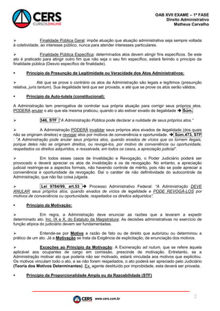 www.cers.com.br
OAB XVII EXAME – 1ª FASE
Direito Administrativo
Matheus Carvalho
2
 Finalidade Pública Geral: impõe atuação que atuação administrativa seja sempre voltada
à coletividade, ao interesse público, nunca para atender interesses particulares.
 Finalidade Pública Específica: determinados atos devem atingir fins específicos. Se este
ato é praticado para atingir outro fim que não seja o seu fim específico, estará ferindo o princípio da
finalidade pública (Desvio específico de finalidade).
 Princípio da Presunção de Legitimidade ou Veracidade dos Atos Administrativos:
 Até que se prove o contrário os atos da Administração são legais e legítimos (presunção
relativa, juris tantum). Sua ilegalidade terá que ser provada, e até que se prove os atos serão válidos.
 Princípio da Auto-tutela (constitucional):
A Administração tem prerrogativa de controlar sua própria atuação para corrigir seus próprios atos.
PODERÁ anular o ato que ela mesma praticou, quando o ato estiver eivado de ilegalidade  Súm.
 346, STF :“A Administração Pública pode declarar a nulidade de seus próprios atos.”
 A Administração PODERÁ invalidar seus próprios atos eivados de ilegalidade (dos quais
não se originam direitos) e revogar atos por motivos de conveniência e oportunidade.  Súm.473, STF
: ”A Administração pode anular seus próprios atos, quando eivados de vícios que os tornem ilegais,
porque deles não se originam direitos, ou revogá-los, por motivo de conveniência ou oportunidade,
respeitados os direitos adquiridos, e ressalvada, em todos os casos, a apreciação judicial”.
 Em todos esses casos de Invalidação e Revogação, o Poder Judiciário poderá ser
provocado e deverá apreciar os atos de invalidação e os de revogação. No entanto, a apreciação
judicial restringe-se a aspectos formais, não havendo controle de mérito, pois não se pode apreciar a
conveniência e oportunidade da revogação. Daí o caráter de não definitividade do autocontrole da
Administração, que não faz coisa julgada.
 Lei 9784/99, art.53  Processo Administrativo Federal: “A Administração DEVE
ANULAR seus próprios atos, quando eivados de vícios de legalidade e PODE REVOGÁ-LOS por
motivos de conveniência ou oportunidade, respeitados os direitos adquiridos”.
 Princípio da Motivação:
 Em regra, a Administração deve enunciar as razões que a levaram a expedir
determinado ato. Inc. IX e X, do Estatuto da Magistratura: As decisões administrativas no exercício de
função atípica do judiciário devem ser fundamentadas.
 Entende-se por Motivo a razão de fato ou de direito que autorizou ou determinou a
prático de um ato. Já a Motivação se trata da Exigência de explicitação, de enunciação dos motivos.
 Exceções ao Princípio da Motivação: A Exoneração ad nutum, que se refere àquela
aplicável aos ocupantes de cargo em comissão, prescinde de motivação. Entretanto, se a
Administração motivar ato que poderia não ser motivado, estará vinculada aos motivos que explicitou.
Os motivos vinculam todo o ato, e se não forem respeitados, o ato poderá ser apreciado pelo Judiciário
(Teoria dos Motivos Determinantes). Ex. agente destituído por improbidade, esta deverá ser provada.
 Princípio da Proporcionalidade Ampla ou da Razoabilidade (STF)
 