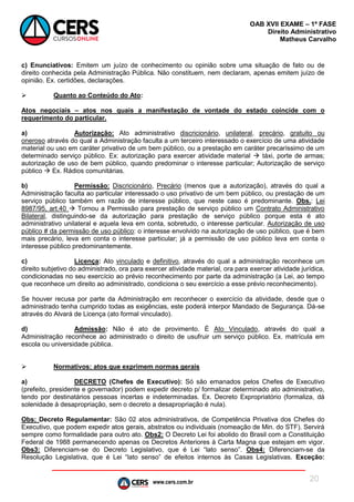 www.cers.com.br
OAB XVII EXAME – 1ª FASE
Direito Administrativo
Matheus Carvalho
20
c) Enunciativos: Emitem um juízo de conhecimento ou opinião sobre uma situação de fato ou de
direito conhecida pela Administração Pública. Não constituem, nem declaram, apenas emitem juízo de
opinião. Ex. certidões, declarações.
 Quanto ao Conteúdo do Ato:
Atos negociais – atos nos quais a manifestação de vontade do estado coincide com o
requerimento do particular.
a) Autorização: Ato administrativo discricionário, unilateral, precário, gratuito ou
oneroso através do qual a Administração faculta a um terceiro interessado o exercício de uma atividade
material ou uso em caráter privativo de um bem público, ou a prestação em caráter precaríssimo de um
determinado serviço público. Ex: autorização para exercer atividade material  táxi, porte de armas;
autorização de uso de bem público, quando predominar o interesse particular; Autorização de serviço
público  Ex. Rádios comunitárias.
b) Permissão: Discricionário, Precário (menos que a autorização), através do qual a
Administração faculta ao particular interessado o uso privativo de um bem público, ou prestação de um
serviço público também em razão de interesse público, que neste caso é predominante. Obs.: Lei
8987/95, art.40  Tornou a Permissão para prestação de serviço público um Contrato Administrativo
Bilateral, distinguindo-se da autorização para prestação de serviço público porque esta é ato
administrativo unilateral e aquela leva em conta, sobretudo, o interesse particular. Autorização de uso
público # da permissão de uso público: o interesse envolvido na autorização de uso público, que é bem
mais precário, leva em conta o interesse particular; já a permissão de uso público leva em conta o
interesse público predominantemente.
c) Licença: Ato vinculado e definitivo, através do qual a administração reconhece um
direito subjetivo do administrado, ora para exercer atividade material, ora para exercer atividade jurídica,
condicionadas no seu exercício ao prévio reconhecimento por parte da administração (a Lei, ao tempo
que reconhece um direito ao administrado, condiciona o seu exercício a esse prévio reconhecimento).
Se houver recusa por parte da Administração em reconhecer o exercício da atividade, desde que o
administrado tenha cumprido todas as exigências, este poderá interpor Mandado de Segurança. Dá-se
através do Alvará de Licença (ato formal vinculado).
d) Admissão: Não é ato de provimento. É Ato Vinculado, através do qual a
Administração reconhece ao administrado o direito de usufruir um serviço público. Ex. matrícula em
escola ou universidade pública.
 Normativos: atos que exprimem normas gerais
a) DECRETO (Chefes de Executivo): Só são emanados pelos Chefes de Executivo
(prefeito, presidente e governador) podem expedir decreto p/ formalizar determinado ato administrativo,
tendo por destinatários pessoas incertas e indeterminadas. Ex. Decreto Expropriatório (formaliza, dá
solenidade à desapropriação, sem o decreto a desapropriação é nula).
Obs: Decreto Regulamentar: São 02 atos administrativos, de Competência Privativa dos Chefes do
Executivo, que podem expedir atos gerais, abstratos ou individuais (nomeação de Min. do STF). Servirá
sempre como formalidade para outro ato. Obs2: O Decreto Lei foi abolido do Brasil com a Constituição
Federal de 1988 permanecendo apenas os Decretos Anteriores à Carta Magna que estejam em vigor.
Obs3: Diferenciam-se do Decreto Legislativo, que é Lei “lato senso”. Obs4: Diferenciam-se da
Resolução Legislativa, que é Lei “lato senso” de efeitos internos às Casas Legislativas. Exceção:
 