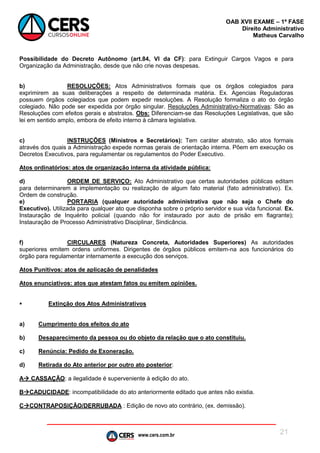 www.cers.com.br
OAB XVII EXAME – 1ª FASE
Direito Administrativo
Matheus Carvalho
21
Possibilidade do Decreto Autônomo (art.84, VI da CF): para Extinguir Cargos Vagos e para
Organização da Administração, desde que não crie novas despesas.
b) RESOLUÇÕES: Atos Administrativos formais que os órgãos colegiados para
exprimirem as suas deliberações a respeito de determinada matéria. Ex. Agencias Reguladoras
possuem órgãos colegiados que podem expedir resoluções. A Resolução formaliza o ato do órgão
colegiado. Não pode ser expedida por órgão singular. Resoluções Administrativo-Normativas: São as
Resoluções com efeitos gerais e abstratos. Obs: Diferenciam-se das Resoluções Legislativas, que são
lei em sentido amplo, embora de efeito interno à câmara legislativa.
c) INSTRUÇÕES (Ministros e Secretários): Tem caráter abstrato, são atos formais
através dos quais a Administração expede normas gerais de orientação interna. Põem em execução os
Decretos Executivos, para regulamentar os regulamentos do Poder Executivo.
Atos ordinatórios: atos de organização interna da atividade pública:
d) ORDEM DE SERVIÇO: Ato Administrativo que certas autoridades públicas editam
para determinarem a implementação ou realização de algum fato material (fato administrativo). Ex.
Ordem de construção.
e) PORTARIA (qualquer autoridade administrativa que não seja o Chefe do
Executivo). Utilizada para qualquer ato que disponha sobre o próprio servidor e sua vida funcional. Ex.
Instauração de Inquérito policial (quando não for instaurado por auto de prisão em flagrante);
Instauração de Processo Administrativo Disciplinar, Sindicância.
f) CIRCULARES (Natureza Concreta, Autoridades Superiores) As autoridades
superiores emitem ordens uniformes. Dirigentes de órgãos públicos emitem-na aos funcionários do
órgão para regulamentar internamente a execução dos serviços.
Atos Punitivos: atos de aplicação de penalidades
Atos enunciativos: atos que atestam fatos ou emitem opiniões.
 Extinção dos Atos Administrativos
a) Cumprimento dos efeitos do ato
b) Desaparecimento da pessoa ou do objeto da relação que o ato constituiu.
c) Renúncia: Pedido de Exoneração.
d) Retirada do Ato anterior por outro ato posterior:
A CASSAÇÃO: a ilegalidade é superveniente à edição do ato.
BCADUCIDADE: incompatibilidade do ato anteriormente editado que antes não existia.
CCONTRAPOSIÇÃO/DERRUBADA : Edição de novo ato contrário, (ex. demissão).
 