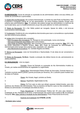 www.cers.com.br
OAB XVII EXAME – 1ª FASE
Direito Administrativo
Matheus Carvalho
22
DREVOGAÇÃO; Causa de extinção ou supressão do ato administrativo válido e de seus efeitos, por
razões de conveniência e oportunidade.
1. Sujeito Ativo da Revogação: Só a própria Administração, no âmbito de cada Poder da República. Não
é possível a revogação judicial de um ato administrativo. Os outros Poderes poderão revogar seus
próprios atos administrativos. Obs.: O Judiciário não poderá revogar ato administrativo no exercício de
sua função típica, que é a função jurisdicional, já que não pode adentrar no mérito administrativo.
2. Objeto da Revogação: Só o Ato Válido poderá ser revogado. Apesar de válido, o ato torna-se
inconveniente à Administração.
3. Fundamento: Existência de uma competência discricionária para rever a conveniência e oportunidade
dos atos anteriormente editados.
4. Limites (atos irrevogáveis são a exceção):
- Atos Vinculados são irrevogáveis: Ex. Revoga-se uma autorização, nunca uma licença.
- Atos que já Exauriram seus Efeitos (atos Consumados).
- Atos fontes de Direitos Adquiridos: Nem Emenda Constitucional pode revogá-los. Obs: STF: Não
há Direito Adquiridos a Regime Jurídico. Súm. 473: Poder de Autotutela da Administração. A
Administração pode revogar seus próprios atos, respeitado o dir. adquirido.
-Atos Meramente Enunciativos: Ex. Certidão Negativa de Débito.
5. Motivos da Revogação: Juízo de Conveniência e Oportunidade. O ato deixa de ser conveniente e
oportuno.
6. Efeitos da Revogação: Ex-Nunc. Impede a produção dos efeitos futuros do ato, permanecendo os
efeitos pretéritos.
E INVALIDAÇÃO : vício na origem.
1. Conceito: Causa de Extinção ou supressão de Ato Administrativo Inválido ou
Viciado, por razões exclusivamente de Legalidade ou Legitimidade.
2. Sujeito Ativo: Administração Pública (Poder de Auto-tutela, Controle Interno) e o
Judiciário (controle externo judicial, quando provocado por terceiros). Só o Judiciário pode Invalidar atos
de todos os Poderes.
3. Objeto: Ato Viciado, Ilegal, contrário ao Direito.
4. Motivos: Ilegalidade, Ilegitimidade do Ato.
5. Efeitos: Ex-Tunc para os atos que atinjam pessoas indeterminadas, para atos
restritivos dos Direitos dos administrados. Para os terceiros de Boa-fé e para os Atos ampliativos dos
Direitos do administrado: A Invalidação terá efeito Ex-Nunc.
6. Prazo Decadencial: A Administração Pública tem 05 anos para declarar a
Invalidação do Ato. Passados os 05 anos, a Administração não poderá mais invalida-la  Convalidação
Temporal. Obs. Ação Judicial p/ Anulação de Ato Administrativo: Prazo Prescricional de 05 anos.
7. Espécies de Invalidação (Lei 9784/99, art.55):
- Nulidade (atos nulos):
 