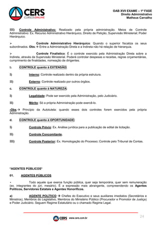 www.cers.com.br
OAB XVII EXAME – 1ª FASE
Direito Administrativo
Matheus Carvalho
24
III) Controle Administrativo: Realizado pela própria administração. Meios de Controle
Administrativo: Ex. Recurso Administrativo Hierárquico, Direito de Petição, Supervisão Ministerial; Poder
Hierárquico.
 Controle Administrativo Hierárquico: Quando o superior fiscaliza os seus
subordinados. Obs. Entre a Administração Direta e a Indireta não há relação de hierarquia.
 Controle Finalístico: É o controle exercido pela Administração Direta sobre a
Indireta, através da Supervisão Ministerial. Poderá controlar despesas e receitas, regras orçamentárias,
cumprimento de finalidades, nomeação de dirigentes.
b. CONTROLE quanto à EXTENSÃO:
I) Interno: Controle realizado dentro da própria estrutura.
II) Externo: Controle realizado por outros órgãos.
c. CONTROLE quanto à NATUREZA:
I) Legalidade: Pode ser exercido pela Administração, pelo Judiciário.
II) Mérito: Só a própria Administração pode exercê-lo.
-Obs. Princípio da Autotutela: quando esses dois controles forem exercidos pela própria
Administração.
d. CONTROLE quanto à OPORTUNIDADE:
I) Controle Prévio: Ex. Análise jurídica para a publicação de edital de licitação.
II) Controle Concomitante.
III) Controle Posterior: Ex. Homologação do Processo; Controle pelo Tribunal de Contas.
*AGENTES PÚBLICOS*
01. AGENTES PÚBLICOS
• Todo aquele que exerce função pública, quer seja temporária, quer sem remuneração
(ex. integrantes do júri, mesário). É a expressão mais abrangente, compreendendo os Agentes
Políticos, Servidores Estatais e Agentes Honoríficos.
a) AGENTE POLÍTICO  Chefes do Executivo e seus auxiliares imediatos (Secretários e
Ministros), Membros do Legislativo, Membros do Ministério Público (Procurador e Promotor de Justiça)
e Poder Judiciário. Seguem Regime Estatutário ou o chamado Regime Legal.
 