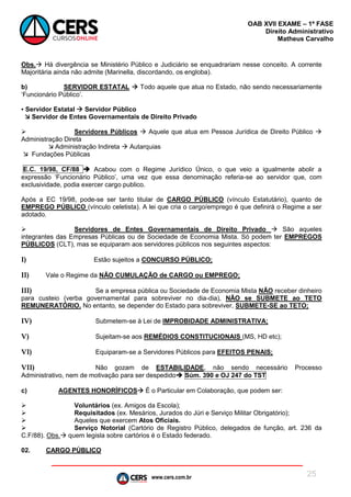 www.cers.com.br
OAB XVII EXAME – 1ª FASE
Direito Administrativo
Matheus Carvalho
25
Obs. Há divergência se Ministério Público e Judiciário se enquadrariam nesse conceito. A corrente
Majoritária ainda não admite (Marinella, discordando, os engloba).
b) SERVIDOR ESTATAL  Todo aquele que atua no Estado, não sendo necessariamente
‘Funcionário Público’.
▪ Servidor Estatal  Servidor Público
 Servidor de Entes Governamentais de Direito Privado
 Servidores Públicos  Aquele que atua em Pessoa Jurídica de Direito Público 
Administração Direta
 Administração Indireta  Autarquias
 Fundações Públicas
E.C. 19/98, CF/88  Acabou com o Regime Jurídico Único, o que veio a igualmente abolir a
expressão ‘Funcionário Público’, uma vez que essa denominação referia-se ao servidor que, com
exclusividade, podia exercer cargo publico.
Após a EC 19/98, pode-se ser tanto titular de CARGO PÚBLICO (vínculo Estatutário), quanto de
EMPREGO PÚBLICO (vínculo celetista). A lei que cria o cargo/emprego é que definirá o Regime a ser
adotado.
 Servidores de Entes Governamentais de Direito Privado  São aqueles
integrantes das Empresas Públicas ou de Sociedade de Economia Mista. Só podem ter EMPREGOS
PÚBLICOS (CLT), mas se equiparam aos servidores públicos nos seguintes aspectos:
I) Estão sujeitos a CONCURSO PÚBLICO;
II) Vale o Regime da NÃO CUMULAÇÃO de CARGO ou EMPREGO;
III) Se a empresa pública ou Sociedade de Economia Mista NÃO receber dinheiro
para custeio (verba governamental para sobreviver no dia-dia), NÃO se SUBMETE ao TETO
REMUNERATÓRIO. No entanto, se depender do Estado para sobreviver, SUBMETE-SE ao TETO;
IV) Submetem-se à Lei de IMPROBIDADE ADMINISTRATIVA;
V) Sujeitam-se aos REMÉDIOS CONSTITUCIONAIS (MS, HD etc);
VI) Equiparam-se a Servidores Públicos para EFEITOS PENAIS;
VII) Não gozam de ESTABILIDADE, não sendo necessário Processo
Administrativo, nem de motivação para ser despedido Súm. 390 e OJ 247 do TST
c) AGENTES HONORÍFICOS É o Particular em Colaboração, que podem ser:
 Voluntários (ex. Amigos da Escola);
 Requisitados (ex. Mesários, Jurados do Júri e Serviço Militar Obrigatório);
 Aqueles que exercem Atos Oficiais.
 Serviço Notorial (Cartório de Registro Público, delegados de função, art. 236 da
C.F/88). Obs. quem legisla sobre cartórios é o Estado federado.
02. CARGO PÚBLICO
 